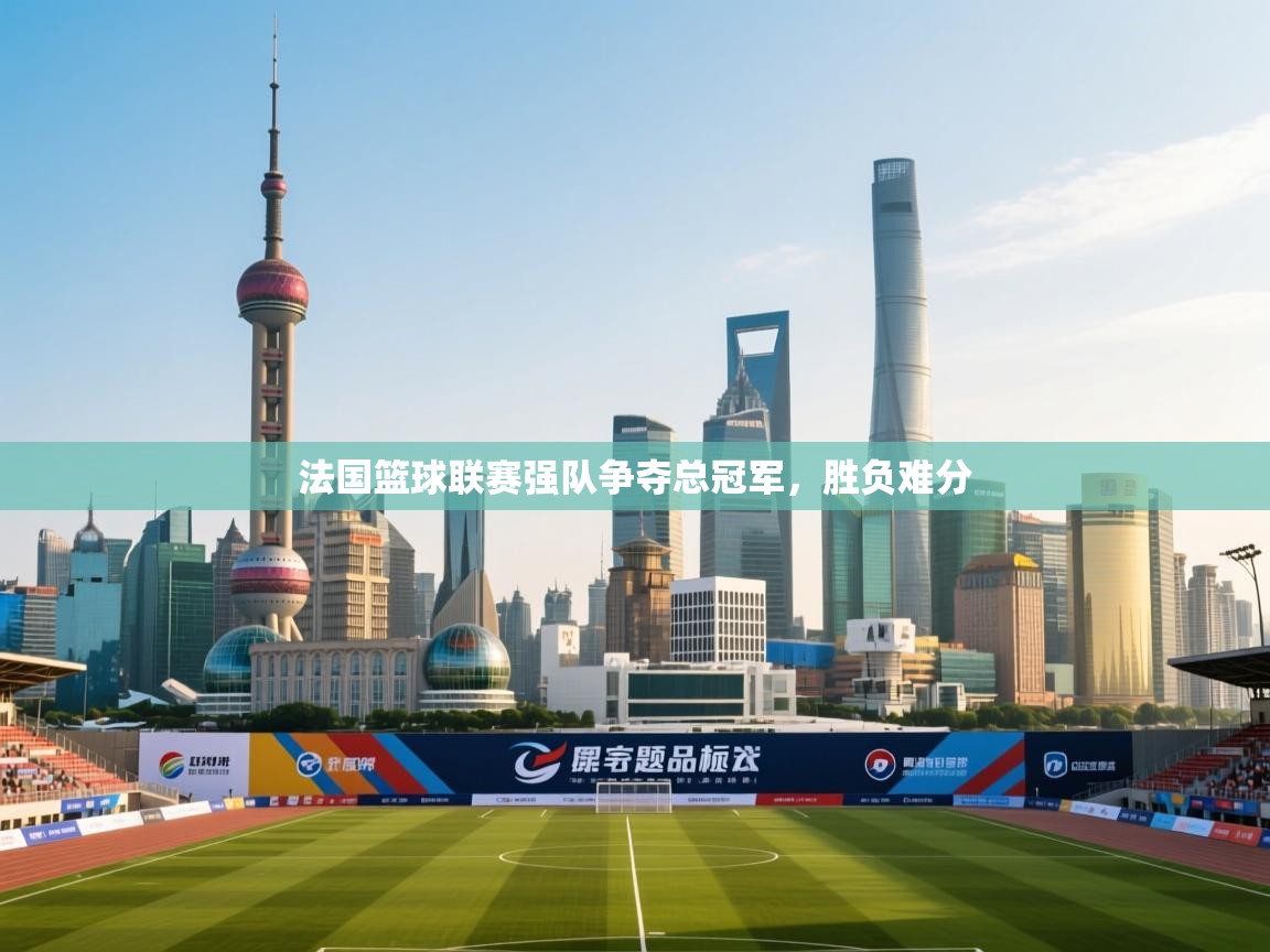 法国篮球联赛强队争夺总冠军,胜负难分